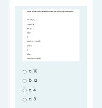 What is the output after excuted the following statements:
int y=5, x;
y=y+2*4;
X=--y;
if(x)
{
cout<<x--<<endl;
x=x-4;
else
cout<<x++<<endl;
а. 10
O b. 12
С. 4
d. 8

