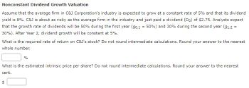 Nonconstant Dividend Growth Valuation
Assume that the average firm in C&J Corporation's industry is expected to grow at a constant rate of 5% and that its dividend
yield is 8%. C&J is about as risky as the average firm in the industry and just paid a dividend (Do) of $2.75. Analysts expect
that the growth rate of dividends will be 50% during the first year (90,1 = 50%) and 30% during the second year (91,2 =
30%). After Year 2, dividend growth will be constant at 5%.
What is the required rate of return on C&J's stock? Do not round intermediate calculations. Round your answer to the nearest
whole number.
%
What is the estimated intrinsic price per share? Do not round intermediate calculations. Round your answer to the nearest
cent.
$