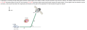 A spaceship is traveling through deep space towards a space station and needs to make a course correction to go around a nebula. The captain orders the ship to travel
2.1 x 106 kilometers before turning 70° and traveling 2.5 x 106 kilometers before assuming the path towards the space station. If the captain had not ordered a course
correction, what would have been the magnitude and direction of the path of the spaceship if it had traveled through the nebula?
spaceship
A
nebula
space station
B