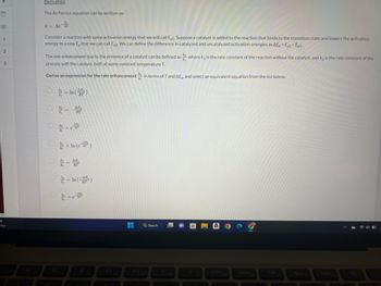 1
2
3
▸
PF
nny
Derivation
The Arrhenius equation can be written as:
k = Ae-fa
Consider a reaction with some activation energy that we will call Ea1. Suppose a catalyst is added to the reaction that binds to the transition state and lowers the activation
energy to a new Eg that we can call Ea2. We can define the difference in catalyzed and uncatalyzed activation energies as AE = Ea2-Ea1-
where ky is the rate constant of the reaction without the catalyst, and k2 is the rate constant of the
The rate enhancement due to the presence of a catalyst can be defined as
process with the catalyst, both at some constant temperature T.
Derive an expression for the rate enhancement in terms of T and AE, and select an equivalent equation from the list below.
= In (4)
ΔΕ,
k₂
k₁
AFFE
= In (e)
AP
= In (AF)
-AE
= 6²
■
Q Search