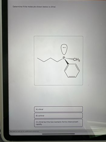 Determine if the molecule shown below is chiral.
A) chiral
B) achiral
PCH3
C) chiral but the two isomeric forms interconvert
rapidly.
Tap here or pull up for additional resources