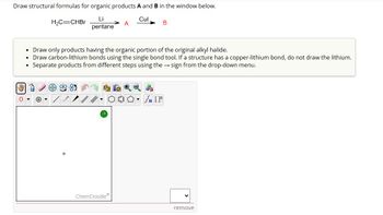 Draw structural formulas for organic products A and B in the window below.
Li
Cul
H₂C=CHBr
A
B
pentane
Draw only products having the organic portion of the original alkyl halide.
Draw carbon-lithium bonds using the single bond tool. If a structure has a copper-lithium bond, do not draw the lithium.
Separate products from different steps using the → sign from the drop-down menu.
?
ChemDoodleⓇ
remove