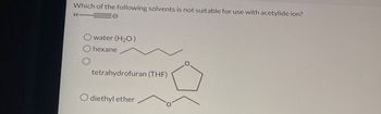 Which of the following solvents is not suitable for use with acetylide ion?
H
Owater (H2O)
O hexane
O
tetrahydrofuran (THF)
diethyl ether