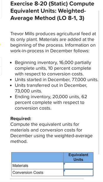 Exercise 8-20 (Static) Compute
Equivalent Units: Weighted-
Average Method (LO 8-1, 3)
Trevor Mills produces agricultural feed at
its only plant. Materials are added at the
beginning of the process. Information on
work-in-process in December follows:
.
Beginning inventory, 16,000 partially
complete units, 10 percent complete
with respect to conversion costs.
• Units started in December, 77,000 units.
• Units transferred out in December,
73,000 units.
Ending inventory, 20,000 units, 62
percent complete with respect to
conversion costs.
Required:
Compute the equivalent units for
materials and conversion costs for
December using the weighted-average
method.
Materials
Conversion Costs
Equivalent
Units