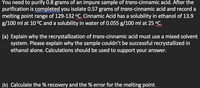 You need to purify 0.8 grams of an impure sample of trans-cinnamic acid. After the
purification is completed you isolate 0.57 grams of trans-cinnamic acid and record a
melting point range of 129-132 °C. Cinnamic Acid has a solubility in ethanol of 13.9
g/100 ml at 10 °C and a solubility in water of 0.055 g/100 ml at 25 °C.
(a) Explain why the recrystallization of trans-cinnamic acid must use a mixed solvent
system. Please explain why the sample couldn't be successful recrystallized in
ethanol alone. Calculations should be used to support your answer.
(b) Calculate the % recovery and the % error for the melting point.
