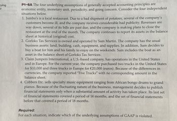 lying
of
P1-6A The four underlying assumptions of generally accepted accounting principles are
economic entity, monetary unit, periodicity, and going concern. Consider the four independent
situations below.
1. Jumbo's is a local restaurant. Due to a bad shipment of potatoes, several of the company's
customers become ill, and the company receives considerable bad publicity. Revenues are
way down, several of its bills are past due, and the company is making plans to close the
restaurant at the end of the month. The company continues to report its assets in the balance
sheet at historical (original) cost.
2. Gorloks Tax Services is owned and operated by Sam Martin. The company has the usual
business assets: land, building, cash, equipment, and supplies. In addition, Sam decides to
buy a boat for him and his family to enjoy on the weekends. Sam includes the boat as an
asset in the balance sheet of Gorloks Tax Services.
3. Claim Jumpers International, a U.S.-based company, has operations in the United States
and in Europe. For the current year, the company purchased two trucks in the United States
for $10,000 and three trucks in Europe for €20,000 (euros). Because of the differences in
currencies, the company reported "Five Trucks" with no corresponding amount in the
balance sheet.
4. Cobbers Etc. sells specialty music equipment ranging from African bongo drums to grand
pianos. Because of the fluctuating nature of the business, management decides to publish
financial statements only when a substantial amount of activity has taken place. Its last set
of financial statements covered a period of 14 months, and the set of financial statements
before that covered a period of 18 months.
Required:
For each situation, indicate which of the underlying assumptions of GAAP is violated.