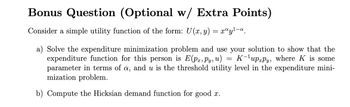 Bonus Question (Optional w/ Extra Points)
Consider a simple utility function of the form: U(x, y) = xªy¹-a.
=
a) Solve the expenditure minimization problem and use your solution to show that the
expenditure function for this person is E(px, Py, u) K¹uppy, where K is some
parameter in terms of a, and u is the threshold utility level in the expenditure mini-
mization problem.
b) Compute the Hicksian demand function for good x.