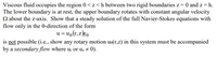 Viscous fluid occupies the region 0 < z<h between two rigid boundaries z = 0 and z = h.
The lower boundary is at rest, the upper boundary rotates with constant angular velocity
N about the z-axis. Show that a steady solution of the full Navier-Stokes equations with
flow only in the 0-direction of the form
u = u9(r, z)eo
is not possible (i.e., show any rotary motion ue(r,z) in this system must be accompanied
by a secondary flow where u; or uz # 0).
