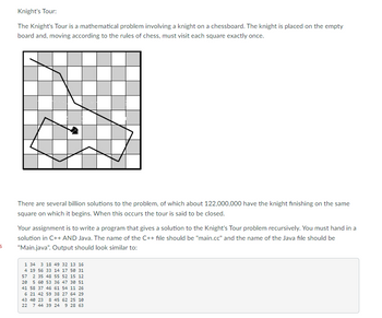 Knight's Tour:
The Knight's Tour is a mathematical problem involving a knight on a chessboard. The knight is placed on the empty
board and, moving according to the rules of chess, must visit each square exactly once.
There are several billion solutions to the problem, of which about 122,000,000 have the knight finishing on the same
square on which it begins. When this occurs the tour is said to be closed.
Your assignment is to write a program that gives a solution to the Knight's Tour problem recursively. You must hand in a
solution in C++ AND Java. The name of the C++ file should be "main.cc" and the name of the Java file should be
"Main.java". Output should look similar to:
5
1 34 3 18 49 32 13 16
4 19 56 33 14 17 50 31
57 2 35 48 55 52 15 12
20 5 60 53
36 47 30 51
41 58 37 46 61 54 11 26
6 21 42 59 38 27 64 29
43 40 23 8 45 62 25 10
9 28 63
22 7 44 39 24