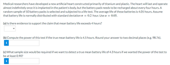 医学研究人员已经研制出一种主要由钛和塑料构成的新型人工心脏。这颗心脏一旦被植入患者体内，就会持续存在并几乎无限期地运转，但电池组大约每4小时需要充电一次。随机抽取50个电池组进行寿命测试。这些电池的平均寿命是4.05小时。假设电池寿命呈正态分布，标准差o = 0.2小时。使用a = 0.05。(a)是否有证据支持电池寿命超过4小时的说法?(b)计算此测试的功率，如果真正的平均电池寿命是4.5小时。把答案四舍五入到小数点后两位(例如98.76)。i (c)如果我们想要检测4.3小时的真正平均电池寿命，如果我们想要测试的功率至少为0.90，那么需要多少样本量? IN