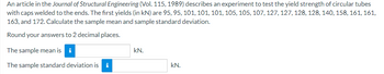 An article in the Journal of Structural Engineering (Vol. 115, 1989) describes an experiment to test the yield strength of circular tubes
with caps welded to the ends. The first yields (in kN) are 95, 95, 101, 101, 101, 105, 105, 107, 127, 127, 128, 128, 140, 158, 161, 161,
163, and 172. Calculate the sample mean and sample standard deviation.
Round your answers to 2 decimal places.
The sample mean is i
kN.
The sample standard deviation is i
kN.