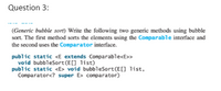 Question 3:
(Generic bubble sort) Write the following two generic methods using bubble
sort. The first method sorts the elements using the Comparable interface and
the second uses the Comparator interface.
public static <E extends Comparable<E>>
void bubbleSort(E[] list)
public static <E> void bubbleSort(E[] list,
Comparator<? super E> comparator)
