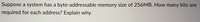 Suppose a system has a byte-addressable memory size of 256MB. How many bits are
required for each address? Explain why.
