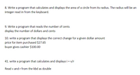 **8. Circle Area Calculation Program**

Objective: Write a program that calculates and displays the area of a circle based on its radius. The radius will be an integer input from the keyboard.

---

**9. Conversion Program**

Objective: Write a program that reads the number of cents and then displays the equivalent number of dollars and cents.

---

**10. Change Calculation Program**

Objective: Write a program that displays the correct change for a given dollar amount.

- **Example:**
  - Price for item purchased: $27.65
  - Buyer gives cashier: $100.00

---

**41. Ohm's Law Calculation Program**

Objective: Write a program that calculates and displays the current `i` using the formula \( i = \frac{v}{r} \).

- Read `v` and `r` from the keyboard as double precision numbers.