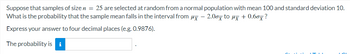 Suppose that samples of size n = 25 are selected at random from a normal population with mean 100 and standard deviation 10.
What is the probability that the sample mean falls in the interval from μ- 2.00x to µx + 0.60×?
Express your answer to four decimal places (e.g. 0.9876).
The probability is i