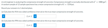 A civil engineer is analyzing the compressive strength of concrete. Compressive strength is normally distributed with o²: = 1000 psi².
A random sample of 12 sample specimens has a mean compressive strength of x = 3210 psi.
Round your answers to 1 decimal place.
(a) Calculate the 95% two-sided confidence interval on the true mean compressive strength of concrete.
<μς i
(b) Calculate the 99% two-sided confidence interval on the true mean compressive strength of concrete.
<με