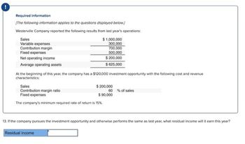 Required information
[The following information applies to the questions displayed below.]
Westerville Company reported the following results from last year's operations:
Sales
$ 1,000,000
300,000
Variable expenses
Contribution margin
Fixed expenses
700,000
500,000
Net operating income
$ 200,000
$625,000
Average operating assets
At the beginning of this year, the company has a $120,000 investment opportunity with the following cost and revenue
characteristics:
Sales
Contribution margin ratio
Fixed expenses
$ 200,000
$ 90,000
The company's minimum required rate of return is 15%.
Residual income
60% of sales
13. If the company pursues the investment opportunity and otherwise performs the same as last year, what residual income will it earn this year?