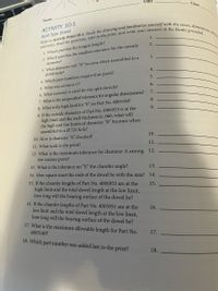 Date
Class
Name
ACTIVITY 10-1
Split Type Dowel
1.
1. Which part has the longest length?
2. Which part has the smallest tolerance for the outside
diameter?
2.
3. What diameter will "B" become when assembled in a
0.500 hole?
3.
4.
4. Which part numbers require four parts?
5.
5. What was revision C?
6.
6. What material is used for the split dowels?
7. What is the unspecified tolerance for angular dimensions?
7.
8. What is the high limit for "F" on Part No. 4005148?
9. If the outside diameter of Part No. 4006953 is at the
high limit and the wall thickness is .060, what will
the high and low limits of diameter "B" become when
assembled in a Ø.726 hole?
8.
9.
10. How is diameter “A" checked?
10.
11. What scale is the print?
12. What is the maximum tolerance for diameter A among 12.
the various parts?
11.
13. What is the tolerance on "F," the chamfer angle?
13.
14. How square must the ends of the dowel be with the axis? 14.
15. If the chamfer lengths of Part No. 4006953 are at the
high limit and the total dowel length at the low limit,
how long will the bearing surface of the dowel be?
16. If the chamfer lengths of Part No. 4005851 are at the
low limit and the total dowel length at the low limit,
how long will the bearing surface of the dowel be?
17. What is the maximum allowable length for Part No.
15.
16.
4005149?
17.
18. Which part number was added last to the print?
18.
