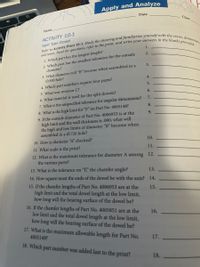 Apply and Analyze
Date
Class
Name
ACTIVITY 10-1
Split Type Dowel
1.
1. Which part has the longest length?
2. Which part has the smallest tolerance for the outside
diameter?
2.
3.
3. What diameter will "B" become when assembled in a
4.
Ø.500 hole?
4. Which part numbers require four parts?
5.
5. What was revision C?
6.
6. What material is used for the split dowels?
7.
7. What is the unspecified tolerance for angular dimensions?
8.
8. What is the high limit for “F" on Part No. 4005148?
9. If the outside diameter of Part No. 4006953 is at the
high limit and the wall thickness is .060, what will
the high and low limits of diameter "B" become when
assembled in a Ø.726 hole?
9.
10. How is diameter “A" checked?
10.
11. What scale is the print?
11.
12. What is the maximum tolerance for diameter A among 12.
the various parts?
13. What is the tolerance on "F," the chamfer angle?
13.
14. How square must the ends of the dowel be with the axis? 14.
15. If the chamfer lengths of Part No. 4006953 are at the
high limit and the total dowel length at the low limit,
how long will the bearing surface of the dowel be?
15.
16. If the chamfer lengths of Part No. 4005851 are at the
low limit and the total dowel length at the low limit,
how long will the bearing surface of the dowel be?
17. What is the maximum allowable length for Part No.
16.
4005149?
17.
18. Which part number was added last to the print?
18.
