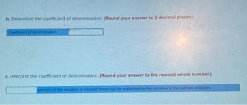 b. Determine the coefficient of determination. (Round your answer to 2 decimal places.)
Coefficient of determination
c. Interpret the coefficient of determination. (Round your answer to the nearest whole number.)
percent of the variation in kilowatt-hours can be explained by the variation in the number of rooms.