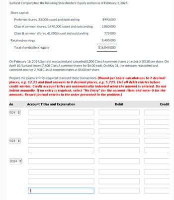 Sunland Company had the following Shareholders' Equity section as of February 1, 2024:
Share capital:
Preferred shares, 33,000 issued and outstanding
Class A common shares, 1,470,000 issued and outstanding
Class B common shares, 41,000 issued and outstanding
Retained earnings
Total shareholders' equity
On February 16, 2024, Sunland reacquired and cancelled 5,200 Class A common shares at a cost of $3.50 per share. On
April 10, Sunland issued 7,600 Class A common shares for $6.00 each. On May 31, the company reacquired and
cancelled another 2,700 Class A common shares at $5.00 per share.
ite
Prepare the journal entries required to record these transactions. (Round per share calculations to 2 decimal
places, e.g. 12.25 and final answers to 0 decimal places, e.g. 5,725. List all debit entries before
credit entries. Credit account titles are automatically indented when the amount is entered. Do not
indent manually. If no entry is required, select "No Entry" for the account titles and enter 0 for the
amounts. Record journal entries in the order presented in the problem.)
2024
1024
$990,000
5,880,000
779,000
8,400,000
2024
$16,049,000
Account Titles and Explanation
Debit
Credit