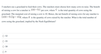 5 ranchers use a grassland to feed their cows. The ranchers must choose how many cows to raise. The benefit
of raising a cow for a rancher is 100-5G per cow, where G is the total quantity of cows using the
grassland. The marginal cost of raising a cow is 10. Hence, the net benefit of raising cows for any rancher is
(100-5G)g - 10g, where 9 is the quantity of cows raised by the rancher. What is the total number of
cows using the grassland, implied by the Nash Equilibrium?
O
12
15
18