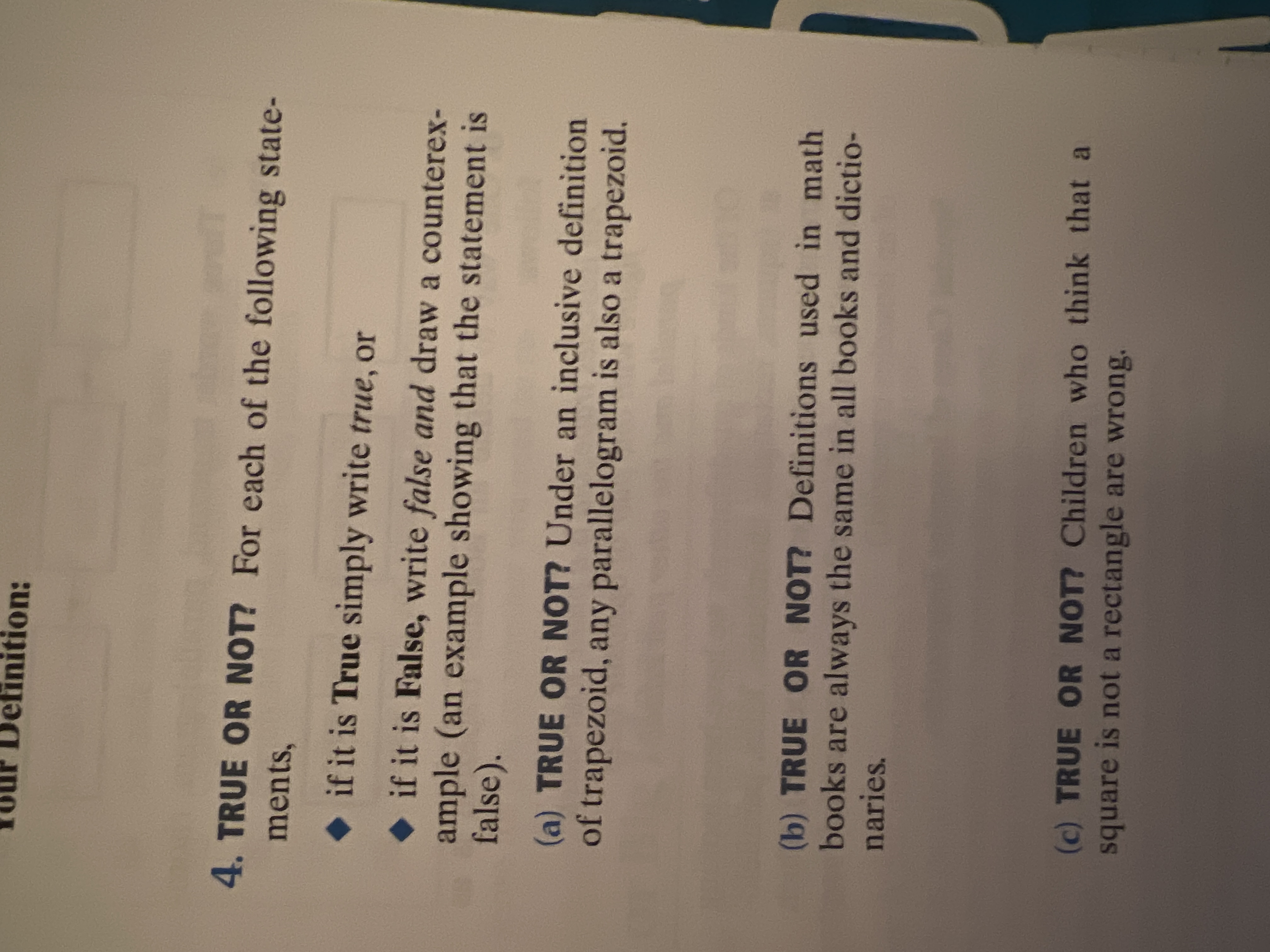 efinition:
4. TRUE OR NOT? For each of the following state-
ments,
if it is True simply write true, or
if it is False, write false and draw a counterex-
ample (an example showing that the statement is
false).
(a) TRUE OR NOT? Under an inclusive definition
of trapezoid, any parallelogram is also a trapezoid.
(b) TRUE OR NOT? Definitions used in math
books are always the same in all books and dictio-
naries.
(c) TRUE OR NOT? Children who think that a
square is not a rectangle are wrong.
