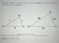 Triangle ABC is similar to triangle DEF. What is the measure of side BC? Going from triangle ABC to
triangle DEF, what is the scale factor?
28
16
A -
C
F
8
32
"The measure of side BC is [ Select ]
, and the scale factor is
[ Select ]
%3D
7.
