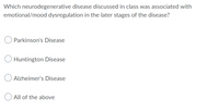 Which neurodegenerative disease discussed in class was associated with
emotional/mood dysregulation in the later stages of the disease?
Parkinson's Disease
Huntington Disease
Alzheimer's Disease
All of the above
