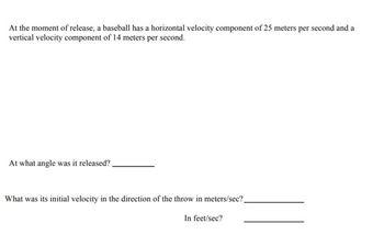 At the moment of release, a baseball has a horizontal velocity component of 25 meters per second and a
vertical velocity component of 14 meters per second.
At what angle was it released?
What was its initial velocity in the direction of the throw in meters/sec?_
In feet/sec?