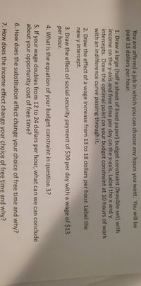 You are offered a job in which you can choose any hours you want. You will be
paid 13 dollars per hour.
1. Draw a large (half a sheet of lined paper) budget constraint (feasible set) with
income on the y-axis and free time per day on the x-axis. Label the x and y
intercepts. Draw the optimal point on your budget constraint at 10 hours of work
with an indifference curve passing through it.
2. Draw the effect of a wage increase from 13 to 18 dollars per hour. Label the
new y intercept.
3. Draw the effect of social security payment of $30 per day with a wage of $13
per hour.
4. What is the equation of your budget constraint in question 3?
5. If your wage doubles from 12 to 24 dollars per hour, what can we can conclude
about
your opportunity cost of free time?
6. How does the substitution effect change your choice of free time and why?
7. How does the income effect change your choice of free time and why?
