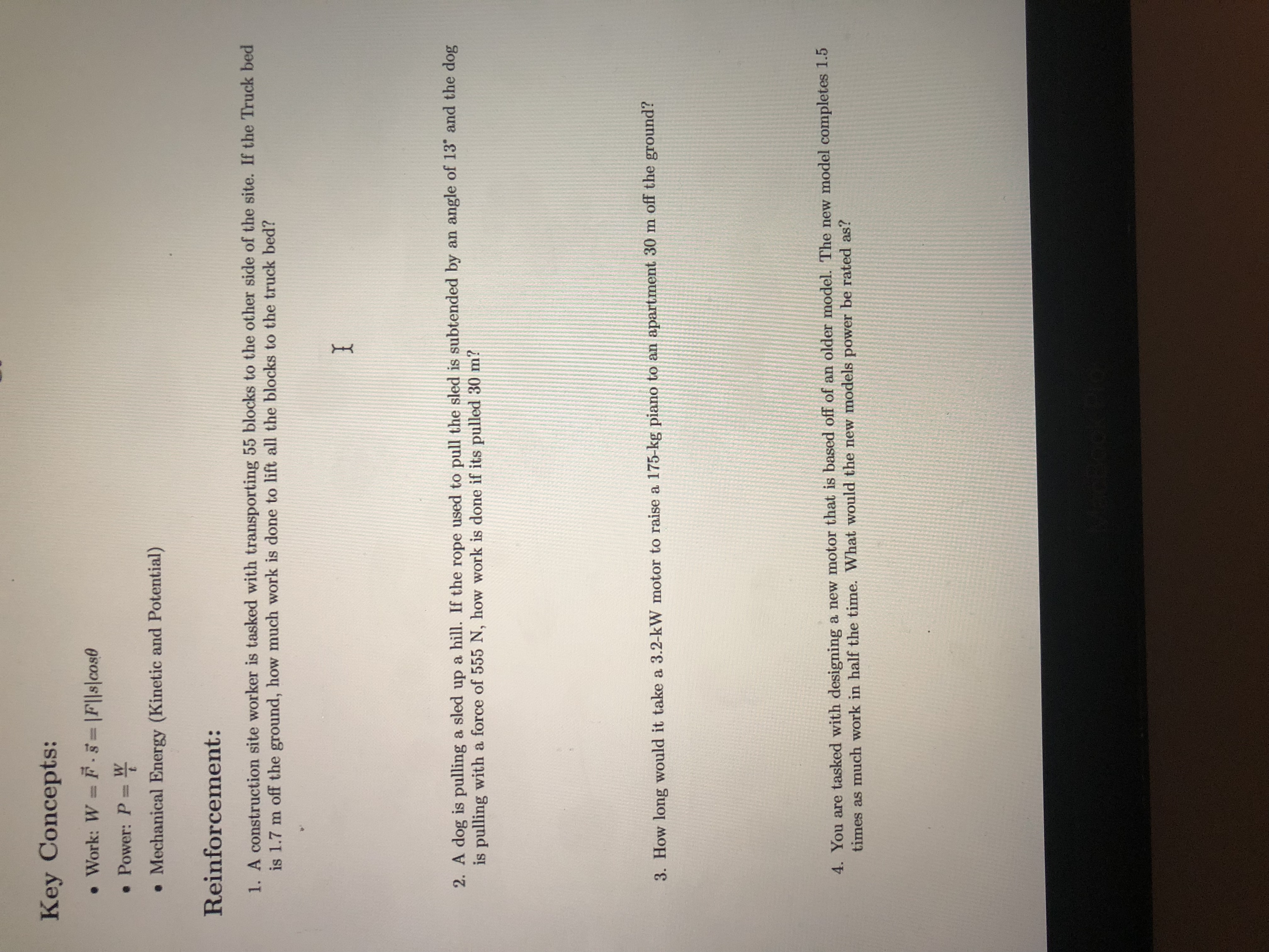 Key Concepts:
. Work: W F. |F||s|cos0
• Power: P %3D
. Mechanical Energy (Kinetic and Potential)
Reinforcement:
1. A construction site worker is tasked with transporting 55 blocks to the other side of the site. If the Truck bed
is 1.7 m off the ground, how much work is done to lift all the blocks to the truck bed?
I
2. A dog is pulling a sled up a hill. If the rope used to pull the sled is subtended by an angle of 13 and the dog
is pulling with a force of 555 N, how work is done if its pulled 30 m?
3. How long would it take a 3.2-kW motor to raise a 175-kg piano to an apartment 30 m off the ground?
4. You are tasked with designing a new motor that is based off of an older model. The new model completes 1.5
times as much work in half the time. What would the new models power be rated as?
