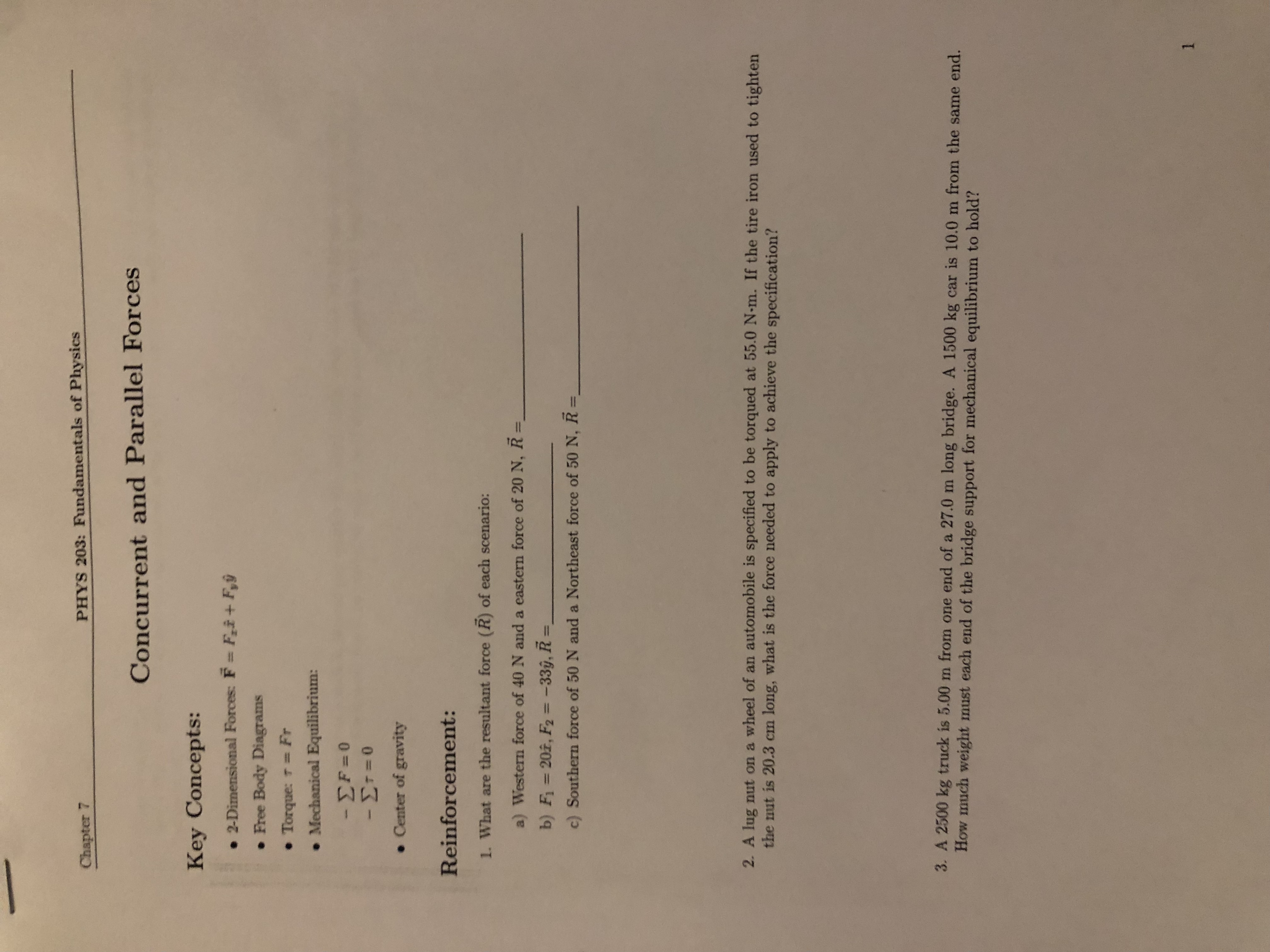 Chapter 7
PHYS 203: Fundamentals of Physics
Concurrent and Parallel Forces
Key Concepts:
• 2-Dimensional Forces: F Fi+ F,ŷ
• Free Body Diagrams
• Torque: T=Fr
• Mechanical Equilibrium:
• Center of gravity
Reinforcement:
1. What are the resultant force (R) of each scenario:
a) Western force of 40 N and a eastern force of 20 N, R =
b) F= 202, F2 = -33ŷ, R =
%3D
%3D
%3D
c) Southern force of 50 N and a Northeast force of 50 N, R =
%D
2. A lug nut on a wheel of an automobile is specified to be torqued at 55.0 N-m. If the tire iron used to tighten
the nut is 20.3 cm long, what is the force needed to apply to achieve the specification?
3. A 2500 kg truck is 5.00 m from one end of a 27.0 m long bridge. A 1500 kg car is 10.0 m from the same end.
How much weight must each end of the bridge support for mechanical equilibrium to hold?
1.
