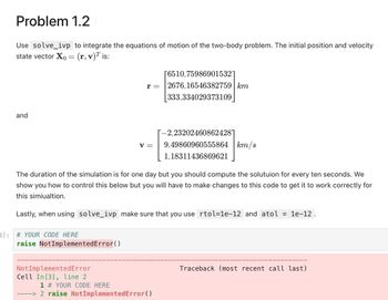 Problem 1.2
Use solve_ivp to integrate the equations of motion of the two-body problem. The initial position and velocity
state vector Xo = (r, v)™ is:
and
3]: # YOUR CODE HERE
r =
raise NotImplementedError()
V =
The duration of the simulation is for one day but you should compute the solutuion for every ten seconds. We
show you how to control this below but you will have to make changes to this code to get it to work correctly for
this simiualtion.
Not ImplementedError
Cell In [3], line 2
Lastly, when using solve_ivp make sure that you use rtol=1e-12 and atol
[6510.759869015321
2676.16546382759 km
333.334029373109
[-2.232024608624287
9.49860960555864 km/s
1.18311436869621
1 # YOUR CODE HERE
----> 2 raise NotImplementedError()
= 1e-12.
Traceback (most recent call last)