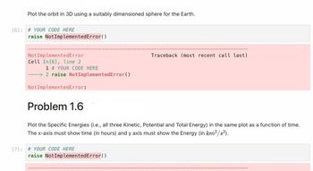 Plot the orbit in 3D using a suitably dimensioned sphere for the Earth.
[6]: # YOUR CODE HERE
raise NotImplementedError()
Not Implemented Error
Cell In [6], line 2
1 # YOUR CODE HERE
----> 2 raise NotImplementedError()
Not ImplementedError:
Problem 1.6
Plot the Specific Energies (i.e., all three Kinetic, Potential and Total Energy) in the same plot as a function of time.
The x-axis must show time (in hours) and y axis must show the Energy (in km² /s²).
[7] # YOUR CODE HERE
Traceback (most recent call last)
raise NotImplementedError()