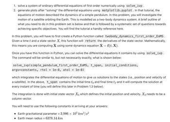 1. solve a system of ordinary differential equations of first order numerically using solve_ivp.
2. generate plots after "solving" the differential equations using matplotlib.pyplot. In that tutorial, the
equations of motion described the dynamics of a simple pendulum. In this problem, you will investigate the
motion of a satellite orbiting the Earth. This is modelled as a two-body dynamics system. A brief outline of
what you need to do in this problem set is below and that is followed by a systematic set of questions towards
achieving specific objectives. You will find the tutorial a handty reference here.
In this problem, you will have to first create a Python function called twobody_dynamics_first_order_EOMS.
Given a time t and a state vector X, this function will return the derivatives of the state vector. Mathematically,
this means you are computing X using some dynamics equation X = f(t, X).
Once you have this function in Python, you can solve the differential equations it contains by using solve_ivp.
The command will be similar to, but not necessarily exactly, what is shown below:
solve_ivp (simple_pendulum_first_order_EoMS, t_span, initial_conditions,
args=constants, rtol = 1e-8, atol = 1e-8)
which integrates the differential equations of motion to give us solutions to the states (i.e., position and velocity of
a satellite). In the above, t_span contains the initial time to and final time tƒ and it will compute the solution at
every instant of time (you will define this later in Problem 1.3 below).
The integration is done with initial state vector Xo which defines the initial position and velocity. Xo needs to be a
column vector.
You will need to use the following constants in arriving at your answers:
• Earth gravitational parameter = 3.986 × 105 km³/s²
• Earth mean radius = 6378.14 km