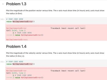 Problem 1.3
Plot the magnitude of the position vector versus time. The x-axis must show time (in hours) and y axis must show
the radius (in km).
[4]: # YOUR CODE HERE
raise NotImplementedError()
Not ImplementedError
Cell In [4], line 2
1 # YOUR CODE HERE
----> 2 raise NotImplementedError()
Not ImplementedError:
Problem 1.4
Plot the magnitude of the velocity vector versus time. The x-axis must show time (in hours) and y axis must show
the radius (in km/s).
[5]: # YOUR CODE HERE
raise NotImplementedError()
Not ImplementedError
Cell In [5], line 2
Traceback (most recent call last)
1 # YOUR CODE HERE
----> 2 raise NotImplementedError()
Traceback (most recent call last)