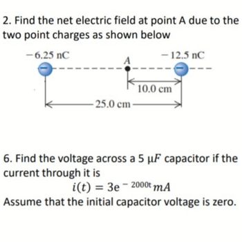 2. Find the net electric field at point A due to the
two point charges as shown below
-6.25 nC
- 12.5 nC
25.0 cm
10.0 cm
6. Find the voltage across a 5 µF capacitor if the
current through it is
i(t) = 3e-2000t mA
Assume that the initial capacitor voltage is zero.