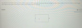 You decide to work fewer hours per week, which results in a 32 % decrease in your pay. What percentage increase in pay would you have to receive in order to gain
your original salary again? Round your answer to the nearest tenth of a percent.
Answer
4
%
Keypac
Keyboard Shortcu