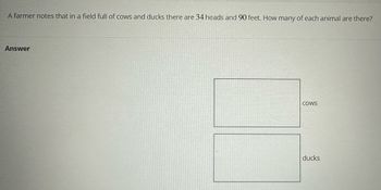 A farmer notes that in a field full of cows and ducks there are 34 heads and 90 feet. How many of each animal are there?
Answer
COWS
ducks