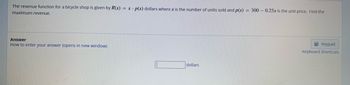 The revenue function for a bicycle shop is given by R(x) = x. p(x) dollars where x is the number of units sold and p(x) = 300 - 0.25x is the unit price. Find the
maximum revenue.
Answer
How to enter your answer (opens in new window)
dollars
Keypad
Keyboard Shortcuts