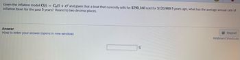 Given the inflation model C(t) = Co(1 + r)' and given that a boat that currently sells for $290,160 sold for $120,900 5 years ago, what has the average annual rate of
inflation been for the past 5 years? Round to two decimal places.
Answer
How to enter your answer (opens in new window)
%
Keypad
Keyboard Shortcuts