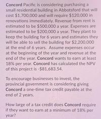 Concord Pacific is considering purchasing a
small residential building in Abbotsford that will
cost $1,700,000 and will require $120,000 in
renovations immediately. Revenue from rent is
estimated to be $500,000 a year. Expenses are
estimated to be $200,000 a year. They plant to
keep the building for 6 years and estimates they
will be able to sell the building for $2,200,000
at the end of 6 years. Assume expenses occur
at the beginning of the year and revenue at the
end of the year. Concord wants to earn at least
18% per year. Concord has calculated the NPV
of this project is -$81,683.54.
To encourage businesses to invest, the
provincial government is considering giving
Concord a one-time tax credit payable at the
end of 2 years.
How large of a tax credit does Concord require
if they want to earn at a minimum of 18% per
year?
