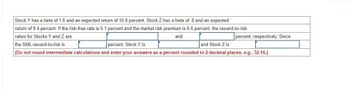 Stock Y has a beta of 1.6 and an expected return of 16.6 percent. Stock Z has a beta of 8 and an expected
return of 9.4 percent. If the risk-free rate is 5.1 percent and the market risk premium is 6.6 percent, the reward-to-risk
ratios for Stocks Y and Z are
percent, respectively. Since
and
the SML reward-to-risk is
percent, Stock Y is
and Stock Z is
(Do not round intermediate calculations and enter your answers as a percent rounded to 2 decimal places, e.g., 32.16.)