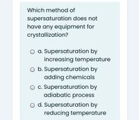 Which method of
supersaturation does not
have any equipment for
crystallization?
a. Supersaturation by
increasing temperature
O b. Supersaturation by
adding chemicals
O c. Supersaturation by
adiabatic process
o d. Supersaturation by
reducing temperature
