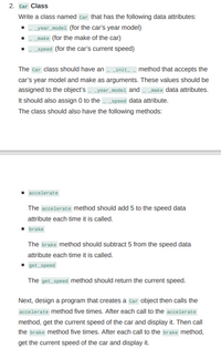 2. **Car Class**

Write a class named `Car` that has the following data attributes:
- `__year_model` (for the car’s year model)
- `__make` (for the make of the car)
- `__speed` (for the car’s current speed)

The `Car` class should have an `__init__` method that accepts the car’s year model and make as arguments. These values should be assigned to the object’s `__year_model` and `__make` data attributes. It should also assign 0 to the `__speed` data attribute. The class should also have the following methods:

- **accelerate**

  The `accelerate` method should add 5 to the speed data attribute each time it is called.

- **brake**

  The `brake` method should subtract 5 from the speed data attribute each time it is called.

- **get_speed**

  The `get_speed` method should return the current speed.

Next, design a program that creates a `Car` object then calls the `accelerate` method five times. After each call to the `accelerate` method, get the current speed of the car and display it. Then call the `brake` method five times. After each call to the `brake` method, get the current speed of the car and display it.