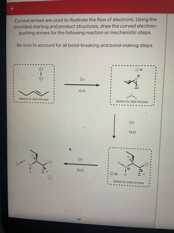 **Understanding Electron Flow Using Curved Arrows**

In chemical reactions, curved arrows are used to depict the movement of electrons. This particular diagram focuses on illustrating electron flow in reactions involving chlorine and water. Your task is to add these electron-pushing arrows to complete the reaction pathway. Consider bond-breaking and bond-forming steps throughout the process.

**Diagram Details:**

- **Initial Structure:** The first box has a carbon chain, with two chlorine atoms (•Cl) indicated separately, suggesting the presence of free radical chlorine atoms. There is a prompt stating "Select to Add Arrows."

- **Reaction Conditions:** Between the initial compound and the next structures, there’s an arrow labeled with the chemical reactants "Cl₂" and "H₂O", indicating the involvement of chlorine and water in the reaction.

- **Intermediate Structure:** The middle structure shows a carbon skeleton now bonded to a chlorine atom, displaying a chlorine radical (•Cl) above. The structure encourages adding curved arrows.

- **Final Structure:** The last structure also depicts a modified carbon chain, this time with a hydroxyl group (O-H) attached, and a chloride ion (Cl⁻) indicated. Again, there is a section to "Select to Add Arrows."

Your goal is to apply your understanding of mechanistic steps to accurately represent the electron transfer for this chlorination reaction.