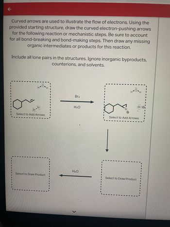 **Title:** Electron Flow in Organic Reactions

**Introduction:**
Curved arrows are essential tools used to illustrate the flow of electrons in organic chemistry. The task involves using the provided starting structure to draw curved electron-pushing arrows for the given reaction or mechanistic steps. It is crucial to account for all bond-breaking and bond-making steps. Additionally, draw any missing organic intermediates or products for this reaction.

**Instructions:**
- Include all lone pairs in the structures.
- Ignore inorganic byproducts, counterions, and solvents.

**Diagram Explanation:**

1. **Starting Structure:**
   - A six-membered ring with a bromine atom attached.
   - The structure includes lone pairs on the bromine indicating potential reaction sites.

2. **Reaction Steps:**
   - The reaction begins with the addition of \( Br_2 \), leading to an intermediate.
   - Curved arrows need to be drawn to indicate electron movement during this step.

3. **Intermediate:**
   - The intermediate structure is shown, with an indication to add arrows to illustrate further electron flow.

4. **Product Formation:**
   - Water (\( H_2O \)) is added, leading to further reaction steps.
   - The second intermediate requires the addition of electron flow arrows.

5. **Final Product:**
   - The product that results from the complete reaction with \( H_2O \).
   - Complete the structure by adding the relevant bonds and electron pairs.

**Conclusion:**
By accurately drawing the curved arrows and noting the movement of electrons, one can predict and understand the formation of intermediates and final products in an organic chemical reaction.