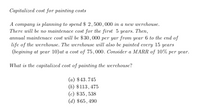 Capitalized cost for painting costs
А сотраny is planning to spend $ 2, 500, 000 in a nеw werehouse.
There will be no maintenace cost for the first 5 years. Then,
aппиal mainteпасe сost will be $30, 000 per yar from year 6 to the end of
life of the werehouse. The werehouse will also be painted every
(begining at year 10)at a cost of 75,000. Consider a MARR of 10% per year.
15
years
What is the capitalized cost of painting the werehouse?
(а) $43.745
(b) $113,475
(c) $35,538
(d) $65,490
