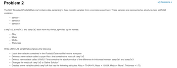 Problem 2
My Solutions >
The MAT file called Postlab2Data.mat contains data pertaining to three metallic samples from a corrosion experiment. These samples are represented as structure-class MATLAB
variables:
sample1
sample2
sample3
sample1, sample2, and sample3 each have four fields, specified by the names:
Alloy
■ Mass
■ Media
■ Thickness
Write a MATLAB script that completes the following
Loads the variables contained in the Postlab2Data.mat file into the worspace
■ Defines a new variable called copperMass that contains the mass of sample2
■
■
Defies a new variable called thkDiff that contains the absolute-value of the difference in thickness between sample1 and sample3
Changes the media of sample2 to 'Saline Solution'
Creates a new variable called sample4 that has the following attributes: Alloy = 'Ti-6Al-4V'; Mass = 1.5524; Media = 'None'; Thickness = 1.72;